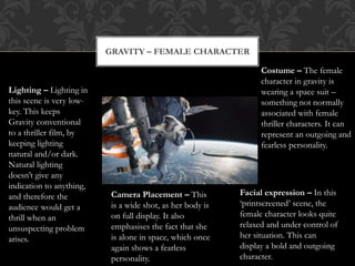 GRAVITY – FEMALE CHARACTER
Costume – The female
character in gravity is
wearing a space suit –
something not normally
associated with female
thriller characters. It can
represent an outgoing and
fearless personality.
Facial expression – In this
‘printscreened’ scene, the
female character looks quite
relaxed and under control of
her situation. This can
display a bold and outgoing
character.
Camera Placement – This
is a wide shot, as her body is
on full display. It also
emphasises the fact that she
is alone in space, which once
again shows a fearless
personality.
Lighting – Lighting in
this scene is very low-
key. This keeps
Gravity conventional
to a thriller film, by
keeping lighting
natural and/or dark.
Natural lighting
doesn’t give any
indication to anything,
and therefore the
audience would get a
thrill when an
unsuspecting problem
arises.
 