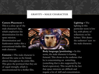 GRAVITY – MALE CHARACTER
Camera Placement –
This is a close up of the
male character’s face,
which emphasises his
determination for the
space mission.
Determination and
fearlessness makes this a
conventional thriller film
male character.
Costume – The male character is
dressed the same as the female
almost throughout the entire film.
This gives the portrayal that they are
of equal strength, which is
unconventional for a thriller film.
Body language/positioning – In this
scene, the male character is leaning
forward. This shows to the audience that
he is concentrating on something
(something that is also supported by his
facial expression). This would fit the fact
that space missions are difficult and
require a lot of skill and concentration.
Lighting – The
lighting in this
particular scene is low
key, with plenty of
reflections on his
helmet. This draws
the audiences’ eyes to
the male character.
 