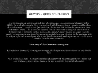 Gravity is quite an unconventional film when it comes to conventional character roles.
Whilst the male character is fairly conventional with his outgoing personality and head-on
determination to complete the space mission, the female has almost the exact same roles
and state of mind. This is unusual because female characters usually play the damsel in
distress when it comes to thriller movies. As a result, Gravity takes a different route to
gender representation and therefore could potentially be more pleasing to the audience with
its unique style and unusual plot where the female ultimately ends up more successful in the
mission than the male character.
Summary of the character stereotypes:
Ryan (female character) – strong countertype, challenges many conventions of the female
role.
Matt (male character) – Conventional male character with his extroverted personality, but
also challenges conventions because he was inferior to the female character.
GRAVITY – QUICK CONCLUSION
 