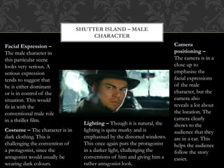 SHUTTER ISLAND – MALE
CHARACTER
Facial Expression –
The male character in
this particular scene
looks very serious. A
serious expression
tends to suggest that
he is either dominant
or is in control of the
situation. This would
fit in with the
conventional male role
in a thriller film.
Camera
positioning –
The camera is in a
close up to
emphasise the
facial expressions
of the male
character, but the
camera also
reveals a lot about
the location. The
camera clearly
shows to the
audience that they
are in a car. This
helps the audience
follow the story
easier.
Costume – The character is in
dark clothing. This is
challenging the convention of
a protagonist, since the
antagonist would usually be
wearing dark colours.
Lighting – Though it is natural, the
lighting is quite murky and is
emphasised by the distorted windows.
This once again puts the protagonist
in a darker light, challenging the
conventions of him and giving him a
rather antagonist look.
 