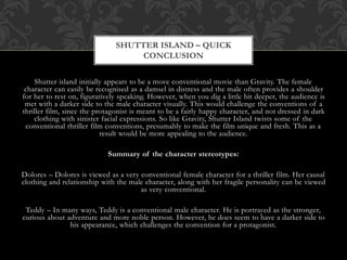 Shutter island initially appears to be a move conventional movie than Gravity. The female
character can easily be recognised as a damsel in distress and the male often provides a shoulder
for her to rest on, figuratively speaking. However, when you dig a little bit deeper, the audience is
met with a darker side to the male character visually. This would challenge the conventions of a
thriller film, since the protagonist is meant to be a fairly happy character, and not dressed in dark
clothing with sinister facial expressions. So like Gravity, Shutter Island twists some of the
conventional thriller film conventions, presumably to make the film unique and fresh. This as a
result would be more appealing to the audience.
Summary of the character stereotypes:
Dolores – Dolores is viewed as a very conventional female character for a thriller film. Her causal
clothing and relationship with the male character, along with her fragile personality can be viewed
as very conventional.
Teddy – In many ways, Teddy is a conventional male character. He is portrayed as the stronger,
curious about adventure and more noble person. However, he does seem to have a darker side to
his appearance, which challenges the convention for a protagonist.
SHUTTER ISLAND – QUICK
CONCLUSION
 