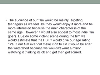 • The audience of our film would be mainly targeting
teenagers as we feel like they would enjoy it more and be
more interested because the main character is of the
same age. However it would also appeal to most indie film
goers. Due do some violent scene during the film we
would estimate that the BBFC would give our age rating
12a. If our film ever did make it on to TV it would be after
the watershed because we wouldn’t want a minor
watching it thinking its ok and get then get scared.
 