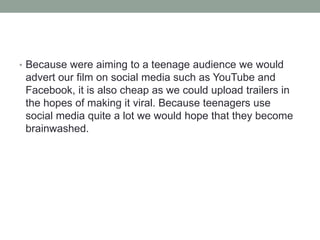 • Because were aiming to a teenage audience we would
advert our film on social media such as YouTube and
Facebook, it is also cheap as we could upload trailers in
the hopes of making it viral. Because teenagers use
social media quite a lot we would hope that they become
brainwashed.
 