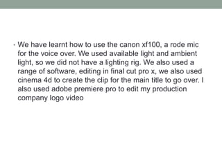 • We have learnt how to use the canon xf100, a rode mic
for the voice over. We used available light and ambient
light, so we did not have a lighting rig. We also used a
range of software, editing in final cut pro x, we also used
cinema 4d to create the clip for the main title to go over. I
also used adobe premiere pro to edit my production
company logo video
 