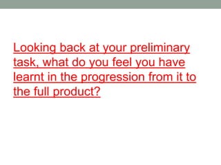 Looking back at your preliminary
task, what do you feel you have
learnt in the progression from it to
the full product?
 