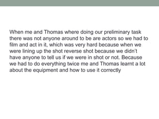 When me and Thomas where doing our preliminary task
there was not anyone around to be are actors so we had to
film and act in it, which was very hard because when we
were lining up the shot reverse shot because we didn’t
have anyone to tell us if we were in shot or not. Because
we had to do everything twice me and Thomas learnt a lot
about the equipment and how to use it correctly
 