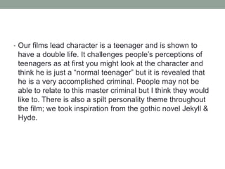 • Our films lead character is a teenager and is shown to
have a double life. It challenges people’s perceptions of
teenagers as at first you might look at the character and
think he is just a “normal teenager” but it is revealed that
he is a very accomplished criminal. People may not be
able to relate to this master criminal but I think they would
like to. There is also a spilt personality theme throughout
the film; we took inspiration from the gothic novel Jekyll &
Hyde.
 