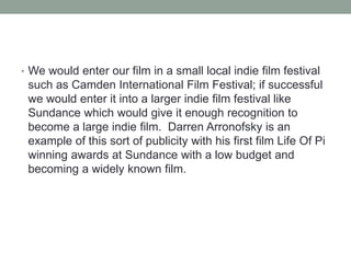 • We would enter our film in a small local indie film festival
such as Camden International Film Festival; if successful
we would enter it into a larger indie film festival like
Sundance which would give it enough recognition to
become a large indie film. Darren Arronofsky is an
example of this sort of publicity with his first film Life Of Pi
winning awards at Sundance with a low budget and
becoming a widely known film.
 