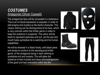 COSTUMES

Antagonist (Oliver Caswell)
The antagonists face will be concealed in a balaclava.
This is so no facial expression is exposed, in order to
add enigma and mystery to the fearful character. This
means nothing can be distinguished of his face, which
is very common within the thriller genre in order to
keep the audience in suspense. The colour will be
black to represent darkness and evil, yet the eye and
mouth holes symbolise he is watching and his human
capabilities.
He will be dressed in a black hoody, with black jeans
and shoes to conform to the stereotypical thriller
genre, of the antagonist being in dark clothing to
symbolise evil and mystery. This will allow the
audience to feel included and have acknowledgement
of the good and bad characters within the film.

 