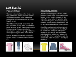COSTUMES
Protagonist (Kate)

Protagonist (Catherine)

The victim protagonist Kate, will be dressed in a
baby pink t-shirt, in order to reflect her feminine
and innocent personality and to forewarn the
audience that this could cause her to fall into unhelpable danger.

The other victim protagonist Catherine, will be
dressed in a yellow t-shirt, to produce a contrast
between the dark and evil figure and the two
victims. The colour yellow will symbolise to the
audience her happiness, innocence and naivety
to the day, allowing them to understand that she
will be an extremely easy target to the antagonist.

She will be wearing jeans to represent her laid
back approach to the day, as she is unaware that
danger is headed her way. It will put the audience
into suspense, as the jeans symbolise the
normality of the day she is enduring, and that this
could happen to anyone adding thrill to the film.
Kate will be wearing Converse to also reinforce
this, and to imply she is a stereotypical teenage
girl.

She will be wearing a denim skirt and tights, to
represent her femininity and her vulnerability to
the situation. It is also regular clothing for a
teenage girl to be wearing, and therefore will
make the audience feel it is more realistic and
believable. She will be wearing Converse to also
reinforce this, and to imply she is a stereotypical
teenage girl.

 