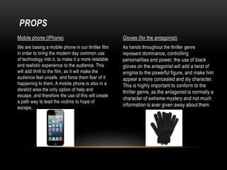 PROPS
Mobile phone (iPhone)

Gloves (for the antagonist)

We are basing a mobile phone in our thriller film
in order to bring the modern day common use
of technology into it, to make it a more relatable
and realistic experience to the audience. This
will add thrill to the film, as it will make the
audience feel unsafe, and force them fear of it
happening to them. A mobile phone is also in a
derelict area the only option of help and
escape, and therefore the use of this will create
a path way to lead the victims to hope of
escape.

As hands throughout the thriller genre
represent dominance, controlling

personalities and power, the use of black
gloves on the antagonist will add a twist of
enigma to the powerful figure, and make him
appear a more concealed and sly character.
This is highly important to conform to the
thriller genre, as the antagonist is normally a
character of extreme mystery and not much
information is ever given away about them.

 