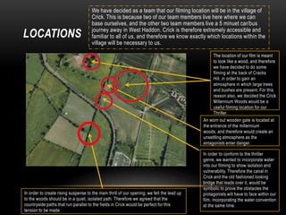 LOCATIONS

We have decided as a team that our filming location will be in the village of
Crick. This is because two of our team members live here where we can
base ourselves, and the other two team members live a 5 minuet car/bus
journey away in West Haddon. Crick is therefore extremely accessible and
familiar to all of us, and therefore we know exactly which locations within the
village will be necessary to us.
The location of our film is meant
to look like a wood, and therefore
we have decided to do some
filming at the back of Cracks
Hill, in order to gain an
atmosphere in which large trees
and bushes are present. For this
reason also, we decided the Crick
Millennium Woods would be a
useful filming location for our
Thriller.
An worn out wooden gate is located at
the entrance of the millennium
woods, and therefore would create an
unsettling atmosphere as the
antagonists enter danger.

In order to create rising suspense to the main thrill of our opening, we felt the lead up
to the woods should be in a quiet, isolated path. Therefore we agreed that the
countryside paths that run parallel to the fields in Crick would be perfect for this
tension to be made.

In order to conform to the thriller
genre, we wanted to incorporate water
into our filming to show isolation and
vulnerability. Therefore the canal in
Crick and the old fashioned looking
bridge that leads over it, would be
symbolic to prove the obstacles the
protagonists will have to face within our
film, incorporating the water convention
at the same time.

 