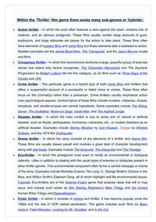 Within the ‘Thriller’ film genre there exists many sub-genres or ‘hybrids’:

•   Action thriller - In which the work often features a race against the clock, contains lots of
    violence, and an obvious antagonist. These films usually contain large amounts of guns,
    explosions, and large elaborate set pieces for the action to take place. These films often
    have elements of mystery films and crime films but these elements take a backseat to action.
    Notable examples are the James Bond films, The Transporter, and the Jason Bourne novels
    and films.
•   Conspiracy thriller - In which the hero/heroine confronts a large, powerful group of enemies
    whose true extent only he/she recognizes. The Chancellor Manuscript and The Aquitane
    Progression by Robert Ludlum fall into this category, as do films such as Three Days of the
    Condor and JFK.
•   Crime thriller - This particular genre is a hybrid type of both crime films and thrillers that
    offers a suspenseful account of a successful or failed crime or crimes. These films often
    focus on the criminal(s) rather than a policeman. Crime thrillers usually emphasize action
    over psychological aspects. Central topics of these films include murders, robberies, chases,
    shootouts, and double-crosses are central ingredients. Some examples include The Killing,
    Seven, The Godfather, Reservoir Dogs, Inside Man, and The Asphalt Jungle.
•   Disaster thriller - In which the main conflict is due to some sort of natural or artificial
    disaster, such as floods, earthquakes, hurricanes, volcanoes, etc., or nuclear disasters as an
    artificial disaster. Examples include Stormy Weather by Carl Hiaasen, Tremor by Winston
    Graham, and the 1974 film Earthquake.
•   Drama thriller - In which the story consists of the elements of a thriller and drama film.
    These films are usually slower paced and involves a great deal of character development
    along with plot twists. Examples include The Illusionist, The Interpreter and The Prestige.
•   Eco-thriller - In which the protagonist must avert or rectify an environmental or biological
    calamity - often in addition to dealing with the usual types of enemies or obstacles present in
    other thriller genres. This environmental component often forms a central message or theme
    of the story. Examples include Nicholas Evans's The Loop, C. George Muller's Echoes in the
    Blue, and Wilbur Smith's Elephant Song, all of which highlight real-life environmental issues.
    Futuristic Eco-thrillers are of the Science Fiction genre that propose ideas that will or may
    occur and include such works as Kim Stanley Robinson's Mars Trilogy and Ian Irvine's
    Human Rites Trilogy and Dasavathaaram.
•   Erotic thriller - In which it consists of erotica and thriller. It has become popular since the
    1980s and the rise of VCR market penetration. The genre includes such films as Basic
    Instinct, Fatal Attraction, Looking for Mr. Goodbar, and In the Cut.
 