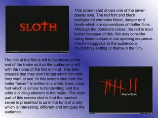 The title of the film is left to be shown at the end of the trailer so that the audience is left with the name of the film in mind. This then ensures that they won’t forget which film that they want to see. In this screen shot from the trailer “seven” is written in a white, lower case, font which is similar to handwriting and this adds a chilling element to the trailer. The main part of this screen shot is that the number seven is presented to us in the form of a tally which is interesting, different and intrigues the audience. This screen shot shows one of the seven deadly sins. The red font and black background connotes blood, danger and death which are conventions of thriller films. Although the dominant colour, the red is mad bolder because of this. We may consider using these colours in our opening sequence. The font suggests to the audience a church/holy setting or theme in the film. 
