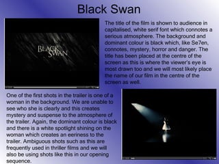 Black Swan The title of the film is shown to audience in capitalised, white serif font which connotes a serious atmosphere. The background and dominant colour is black which, like Se7en, connotes, mystery, horror and danger. The title has been placed at the centre of the screen as this is where the viewer’s eye is most drawn too and we will most likely place the name of our film in the centre of the screen as well. One of the first shots in the trailer is one of a woman in the background. We are unable to see who she is clearly and this creates mystery and suspense to the atmosphere of the trailer. Again, the dominant colour is black and there is a white spotlight shining on the woman which creates an eeriness to the trailer. Ambiguous shots such as this are frequently used in thriller films and we will also be using shots like this in our opening sequence. 