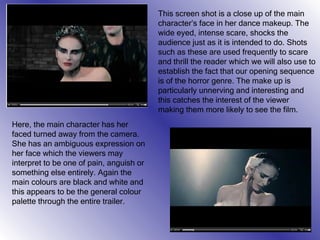 This screen shot is a close up of the main character’s face in her dance makeup. The wide eyed, intense scare, shocks the audience just as it is intended to do. Shots such as these are used frequently to scare and thrill the reader which we will also use to establish the fact that our opening sequence is of the horror genre. The make up is particularly unnerving and interesting and this catches the interest of the viewer making them more likely to see the film. Here, the main character has her faced turned away from the camera. She has an ambiguous expression on her face which the viewers may interpret to be one of pain, anguish or something else entirely. Again the main colours are black and white and this appears to be the general colour palette through the entire trailer. 
