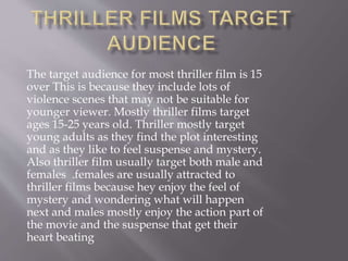 The target audience for most thriller film is 15
over This is because they include lots of
violence scenes that may not be suitable for
younger viewer. Mostly thriller films target
ages 15-25 years old. Thriller mostly target
young adults as they find the plot interesting
and as they like to feel suspense and mystery.
Also thriller film usually target both male and
females .females are usually attracted to
thriller films because hey enjoy the feel of
mystery and wondering what will happen
next and males mostly enjoy the action part of
the movie and the suspense that get their
heart beating
 