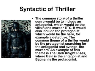 Syntactic of Thriller
    • The common story of a thriller
      genre would be to include an
      antagonist, which would be the
      villain and murder ETC. It would
      also include the protagonist,
      which would be the hero, for
      example a detective. The
      common theme of a thriller would
      be the protagonist searching for
      the antagonist and avenge the
      murders. An example of this
      theme is The Dark Knight Rises,
      where Bain is the antagonist and
      Batman is the protagonist.
 