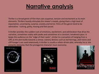 Narrative analysis
Thriller is a broad genre of film that uses suspense, tension and excitement as its main
elements. Thrillers heavily stimulate the viewer's moods, giving them a high level of
expectation, uncertainty, surprise, anxiety and terror. Films of this genre tend to be
adrenaline - rushing, gritty, moving and fast-paced.

A thriller provides the sudden rush of emotions, excitement, and exhilaration that drive the
narrative, sometimes subtly with peaks and sometimes at a constant, breakneck pace. It
keeps the audience on the "edge of their seats", similar to a sensation of hanging from a
cliff, as the plot builds towards a climax. Literary devices such as red herrings, plot twists and
cliff-hanger's are used extensively. A thriller is usually a villain-driven plot, whereby he or she
presents obstacles that the protagonist character must overcome.

 