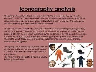 Iconography analysis
The setting will usually be based on a urban city with the colours of black, grey, white to
empathise on the first characters we see. They can also be set in villages where it leads to the
villain character being from a small village or town living a poor, simple life. The colours grey
and black are mostly used to show the normal urban life.
The colours blue and red indicate when someone is about to die and danger warnings as they
are alarming colours. The camera shots are either very steady for serious situations or move
around a lot when there is action happening. When the camera is moving around in a fast pace
it may either show action, vulnerability or something going wrong to increase the suspense.
Though the use of steady shots also can create suspense when focusing on one character
instead of the background.
The lighting that is mostly used in thriller films are
dim lights that blur out parts of the environment
or parts of a character to create enigma codes to
the audience.
The main type of props used are weapons usually
knives, guns and swords.

 