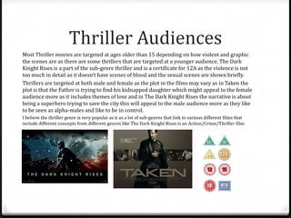 Thriller Audiences
Most Thriller movies are targeted at ages older than 15 depending on how violent and graphic
the scenes are as there are some thrillers that are targeted at a younger audience. The Dark
Knight Rises is a part of the sub-genre thriller and is a certificate for 12A as the violence is not
too much in detail as it doesn’t have scenes of blood and the sexual scenes are shown briefly.
Thrillers are targeted at both male and female as the plot in the films may vary as in Taken the
plot is that the Father is trying to find his kidnapped daughter which might appeal to the female
audience more as it includes themes of love and in The Dark Knight Rises the narrative is about
being a superhero trying to save the city this will appeal to the male audience more as they like
to be seen as alpha-males and like to be in control.
I believe the thriller genre is very popular as it as a lot of sub-genres that link to various different films that
include different concepts from different genres like The Dark Knight Rises is an Action/Crime/Thriller film.

 