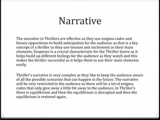 Narrative
The narrative in Thrillers are effective as they use enigma codes and
binary oppositions to build anticipation for the audience as that is a key
concept of a thriller as they use tension and excitement as their main
elements. Suspense is a crucial characteristic for the Thriller Genre as it
helps build up different feelings for the audience as they watch and this
makes the thriller successful as it helps them to use their main elements
easily.
Thriller’s narrative is very complex as they like to keep the audience aware
of all the possible scenarios that can happen in the future. The narrative
will be very restricted to the audience as there will be a lot of enigma
codes that only give away a little bit away to the audience. In Thriller’s
there is equilibrium and then the equilibrium is disrupted and then the
equilibrium is restored again.

 