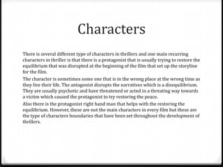 Characters
There is several different type of characters in thrillers and one main recurring
characters in thriller is that there is a protagonist that is usually trying to restore the
equilibrium that was disrupted at the beginning of the film that set up the storyline
for the film.
The character is sometimes some one that is in the wrong place at the wrong time as
they live their life. The antagonist disrupts the narratives which is a disequilibrium.
They are usually psychotic and have threatened or acted in a threating way towards
a victim which caused the protagonist to try restoring the peace.
Also there is the protagonist right hand man that helps with the restoring the
equilibrium. However, these are not the main characters in every film but these are
the type of characters boundaries that have been set throughout the development of
thrillers.

 