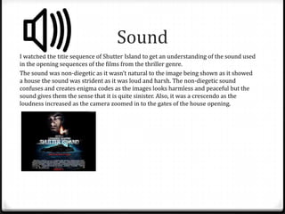 Sound
I watched the title sequence of Shutter Island to get an understanding of the sound used
in the opening sequences of the films from the thriller genre.
The sound was non-diegetic as it wasn’t natural to the image being shown as it showed
a house the sound was strident as it was loud and harsh. The non-diegetic sound
confuses and creates enigma codes as the images looks harmless and peaceful but the
sound gives them the sense that it is quite sinister. Also, it was a crescendo as the
loudness increased as the camera zoomed in to the gates of the house opening.

 