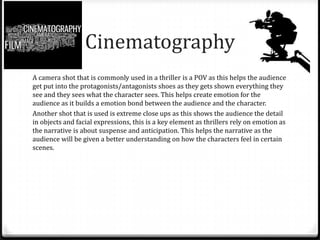 Cinematography
A camera shot that is commonly used in a thriller is a POV as this helps the audience
get put into the protagonists/antagonists shoes as they gets shown everything they
see and they sees what the character sees. This helps create emotion for the
audience as it builds a emotion bond between the audience and the character.
Another shot that is used is extreme close ups as this shows the audience the detail
in objects and facial expressions, this is a key element as thrillers rely on emotion as
the narrative is about suspense and anticipation. This helps the narrative as the
audience will be given a better understanding on how the characters feel in certain
scenes.

 
