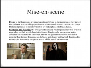 Mise-en-scene
Props: In thrillers props are easy ways to contribute to the narrative as they can get
the audience to start asking questions as sometimes characters come across props
that are significant to the storyline but are not explained to the audience.
Costumes and Makeup: The protagonist is usually wearing casual clothes or a suit
depending on their social class in the film as this gives of a happy mood as the
audience can relate to the character. But the antagonist would wear all black in
most thriller films as this connotes darkness and danger as they look daunting. For
example, in Scream the antagonist wears all black with a white mask.

 