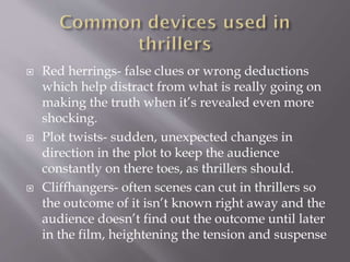 





Red herrings- false clues or wrong deductions
which help distract from what is really going on
making the truth when it’s revealed even more
shocking.
Plot twists- sudden, unexpected changes in
direction in the plot to keep the audience
constantly on there toes, as thrillers should.
Cliffhangers- often scenes can cut in thrillers so
the outcome of it isn’t known right away and the
audience doesn’t find out the outcome until later
in the film, heightening the tension and suspense

 