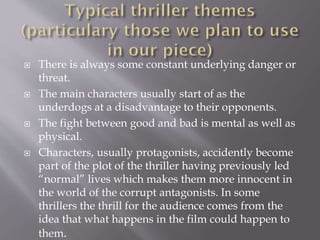 







There is always some constant underlying danger or
threat.
The main characters usually start of as the
underdogs at a disadvantage to their opponents.
The fight between good and bad is mental as well as
physical.
Characters, usually protagonists, accidently become
part of the plot of the thriller having previously led
“normal” lives which makes them more innocent in
the world of the corrupt antagonists. In some
thrillers the thrill for the audience comes from the
idea that what happens in the film could happen to
them.

 