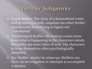 





Crime thriller- The story of a fictionalised crime
and its solving is told, suspense are other thriller
aspects come from trying to figure out
“whodunnit”
Psychological thriller- the tension comes more
from what is happening in the characters minds,
the battles are more often of wits. The characters
in it are themselves often psychologically
disturbed.
Spy thriller- similar to crime spy thrillers can
show an investigation or attempts to accomplish
a mission.

 