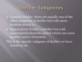 Comedy thriller- these are usually one of the
other subgenres of thriller but with more
humour mixed in.
 Supernatural thriller- a thriller but with
supernatural elements added which can cause
another source of tension.
This is the specific subgenre of thriller we have
chosen to do.


 