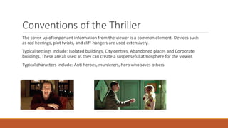 Conventions of the Thriller
The cover-up of important information from the viewer is a common element. Devices such
as red herrings, plot twists, and cliff-hangers are used extensively.
Typical settings include: Isolated buildings, City centres, Abandoned places and Corporate
buildings. These are all used as they can create a suspenseful atmosphere for the viewer.
Typical characters include: Anti heroes, murderers, hero who saves others.
 