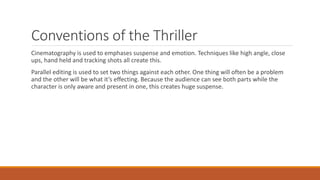 Conventions of the Thriller
Cinematography is used to emphases suspense and emotion. Techniques like high angle, close
ups, hand held and tracking shots all create this.
Parallel editing is used to set two things against each other. One thing will often be a problem
and the other will be what it’s effecting. Because the audience can see both parts while the
character is only aware and present in one, this creates huge suspense.
 