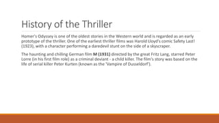 History of the Thriller
Homer's Odyssey is one of the oldest stories in the Western world and is regarded as an early
prototype of the thriller. One of the earliest thriller films was Harold Lloyd's comic Safety Last!
(1923), with a character performing a daredevil stunt on the side of a skyscraper.
The haunting and chilling German film M (1931) directed by the great Fritz Lang, starred Peter
Lorre (in his first film role) as a criminal deviant - a child killer. The film's story was based on the
life of serial killer Peter Kurten (known as the 'Vampire of Dusseldorf').
 
