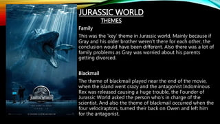 Family
This was the ‘key’ theme in Jurassic world. Mainly because if
Gray and his older brother weren’t there for each other, the
conclusion would have been different. Also there was a lot of
family problems as Gray was worried about his parents
getting divorced.
Blackmail
The theme of blackmail played near the end of the movie,
when the island went crazy and the antagonist Indominous
Rex was released causing a huge trouble, the Founder of
Jurassic World asked the person who’s in charge of the
scientist. And also the theme of blackmail occurred when the
four velociraptors, turned their back on Owen and left him
for the antagonist.
JURASSIC WORLD
THEMES
 