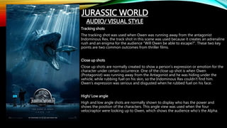 Tracking shots
The tracking shot was used when Owen was running away from the antagonist
Indominous Rex, the track shot in this scene was used because it creates an adrenaline
rush and an enigma for the audience “Will Owen be able to escape?”. These two key
points are two common outcomes from thriller films.
Close up shots
Close up shots are normally created to show a person’s expression or emotion for the
character under certain occurrence. One of the close up shot is when Owen
(Protagonist) was running away from the Antagonist and he was hiding under the
vehicle, while rubbing fuel on his skin, so the Indominous Rex couldn’t find him.
Owen’s expression was serious and disgusted when he rubbed fuel on his face.
High/ Low angle
High and low angle shots are normally shown to display who has the power and
shows the position of the characters. This angle view was used when the four
velociraptor were looking up to Owen, which shows the audience who’s the Alpha.
JURASSIC WORLD
AUDIO/ VISUAL STYLE
 