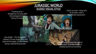 JURASSIC WORLD
AUDIO/ VISUAL STYLE
Tracking shot –
Antagonist running after
the protagonist and
trying to escape.
Close up shot – Gray and
his brother, with a
frightened expression.
Low Angle - The Antagonist
viewed in a low angle shot and
behind the leader of the military
group, representing power
High-angle – Owen training his
velociraptor and the camera is
displaying the surrounding
 