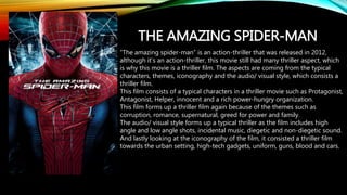 THE AMAZING SPIDER-MAN
“The amazing spider-man” is an action-thriller that was released in 2012,
although it’s an action-thriller, this movie still had many thriller aspect, which
is why this movie is a thriller film. The aspects are coming from the typical
characters, themes, iconography and the audio/ visual style, which consists a
thriller film.
This film consists of a typical characters in a thriller movie such as Protagonist,
Antagonist, Helper, innocent and a rich power-hungry organization.
This film forms up a thriller film again because of the themes such as
corruption, romance, supernatural, greed for power and family.
The audio/ visual style forms up a typical thriller as the film includes high
angle and low angle shots, incidental music, diegetic and non-diegetic sound.
And lastly looking at the iconography of the film, it consisted a thriller film
towards the urban setting, high-tech gadgets, uniform, guns, blood and cars.
 