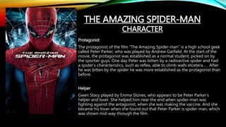 Protagonist
The protagonist of the film “The Amazing Spider-man” is a high school geek
called Peter Parker, who was played by Andrew Garfield. At the start of the
movie, the protagonist was established as a normal student, picked on by
the sportier guys. One day Peter was bitten by a radioactive spider and had
a spider’s characteristics, such as reflex, able to climb walls etcetera… . After
he was bitten by the spider he was more established as the protagonist than
before.
Helper
Gwen Stacy played by Emma Stones, who appears to be Peter Parker’s
helper and lover. She helped him near the end when spider-man was
fighting against the antagonist, when she was making the vaccine. And she
became his lover when she found out that Peter Parker is spider-man, which
was shown mid-way through the film.
THE AMAZING SPIDER-MAN
CHARACTER
 