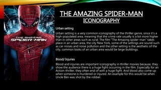 Urban setting
Urban setting is a very common iconography of the thriller genre, since it’s a
high-populated area, meaning that the crime rate usually is a lot more higher
than in other areas such as rural. The film “The Amazing spider-man” takes
place in an urban area, the city New York, some of the settings are sound such
as car noises and noise pollution and the other setting is the aesthetic of the
city, common looks of an urban area would be large buildings.
Blood/ Injuries
Blood and injuries are important iconography in thriller movies because, they
show the audience there is a huge fight occurring in the film. Especially for an
Action-thriller, they often end of with a huge fight. And blood also come up
when someone is murdered or injured. An example for this would be when
Uncle Ben was shot by the robber.
THE AMAZING SPIDER-MAN
ICONOGRAPHY
 