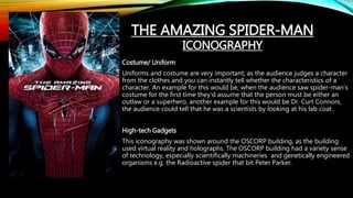Costume/ Uniform
Uniforms and costume are very important, as the audience judges a character
from the clothes and you can instantly tell whether the characteristics of a
character. An example for this would be, when the audience saw spider-man’s
costume for the first time they’d assume that the person must be either an
outlaw or a superhero, another example for this would be Dr. Curt Connors,
the audience could tell that he was a scientists by looking at his lab coat.
High-tech Gadgets
This iconography was shown around the OSCORP building, as the building
used virtual reality and holographs. The OSCORP building had a variety sense
of technology, especially scientifically machineries and genetically engineered
organisms e.g. the Radioactive spider that bit Peter Parker.
THE AMAZING SPIDER-MAN
ICONOGRAPHY
 