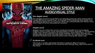 Non-diegetic sound
Non-diegetic sound is sound that’s not naturally produced, which means that it’s
usually defined as a mood music. An example of this would be when spider-man
was fighting against Dr. Curt Connors, which was a dramatically and intense music,
which helps to control the audience’s emotion.
Diegetic sound
Diegetic sound is when the sound is produced naturally by its surroundings.
Diegetic sound is pretty much used everywhere in films, especially in “The Amazing
spider-man” which is located in an Urban location, which means that cars and
people walking would be normally heard in the film. An example from the movie
would be the police siren when the police were chasing after spider-man.
Incidental music
This music is usually used within the film to create an effect of mood or
atmosphere, an example for this would be when George Stacy died at the end of
the movie.
THE AMAZING SPIDER-MAN
AUDIO/VISUAL STYLE
 