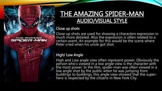 THE AMAZING SPIDER-MAN
AUDIO/VISUAL STYLE
Close up shots
Close up shots are used for showing a characters expression in
much more detailed. Also the expression is often related to a
certain event. An example for this would be the scene where
Peter cried when his uncle got shot.
High/ Low Angle
High and Low angle view often represent power. Obviously the
person who’s viewed in a low angle view is the character with
the most power. In the film, spider-man was often viewed in a
low angle shot by the public when he was jumping from
buildings to buildings, this angle view showed that the super-
hero is respected by the citizens in New York City.
 