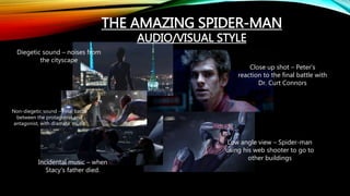 THE AMAZING SPIDER-MAN
AUDIO/VISUAL STYLE
Close up shot – Peter’s
reaction to the final battle with
Dr. Curt Connors
Low angle view – Spider-man
using his web shooter to go to
other buildings
Incidental music – when
Stacy’s father died.
Diegetic sound – noises from
the cityscape
Non-diegetic sound – Final battle
between the protagonist and
antagonist, with dramatic music
 