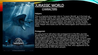 Helpers:
This is a typical character role in “Jurassic World” as it formed up
the character Claire, who was played by Bryce Dallas Howard. She
was a woman who knew about the whole island worked and all
the dinosaurs, as she’s a scientist. She used it in order to help
Owen in the film. Another helper was Omar Sy, he was Owen’s
other helper who looks out for the velociraptor and interacts with
them.
Protagonist:
It’s very hard to tell who’s the protagonist in the film, but the
whole film was aiming for Owen who was played by Chris Pratt,
they targeted him as the protagonist, because at he controls
velociraptors and has a very courageous personality, as he is able
to communicate and communicate with the four velociraptor as
he calls himself ‘Alpha’. The other two protagonist would be the
Tyrannosaurus Rex and the Velociraptor named “Blue”, as they
both defeat the antagonist Indominus Rex, who appeared to be
causing trouble to the other people.
JURASSIC WORLD
CHARACTERS
 