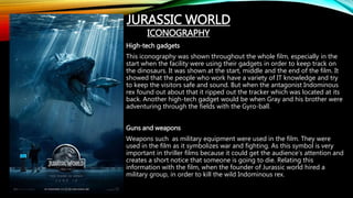 High-tech gadgets
This iconography was shown throughout the whole film, especially in the
start when the facility were using their gadgets in order to keep track on
the dinosaurs. It was shown at the start, middle and the end of the film. It
showed that the people who work have a variety of IT knowledge and try
to keep the visitors safe and sound. But when the antagonist Indominous
rex found out about that it ripped out the tracker which was located at its
back. Another high-tech gadget would be when Gray and his brother were
adventuring through the fields with the Gyro-ball.
Guns and weapons
Weapons such as military equipment were used in the film. They were
used in the film as it symbolizes war and fighting. As this symbol is very
important in thriller films because it could get the audience’s attention and
creates a short notice that someone is going to die. Relating this
information with the film, when the founder of Jurassic world hired a
military group, in order to kill the wild Indominous rex.
JURASSIC WORLD
ICONOGRAPHY
 