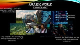JURASSIC WORLD
ICONOGRAPHYHigh-Tech gadgets - High-tech
gadgets are used for the visitors
entertainment and safety.
Security Cameras – People are
being watched for their safety.
Large property – The owner flying
through his own island as it’s his
belongings
Weapons and guns – Owen and the
others are using a gun against the
antagonist
 